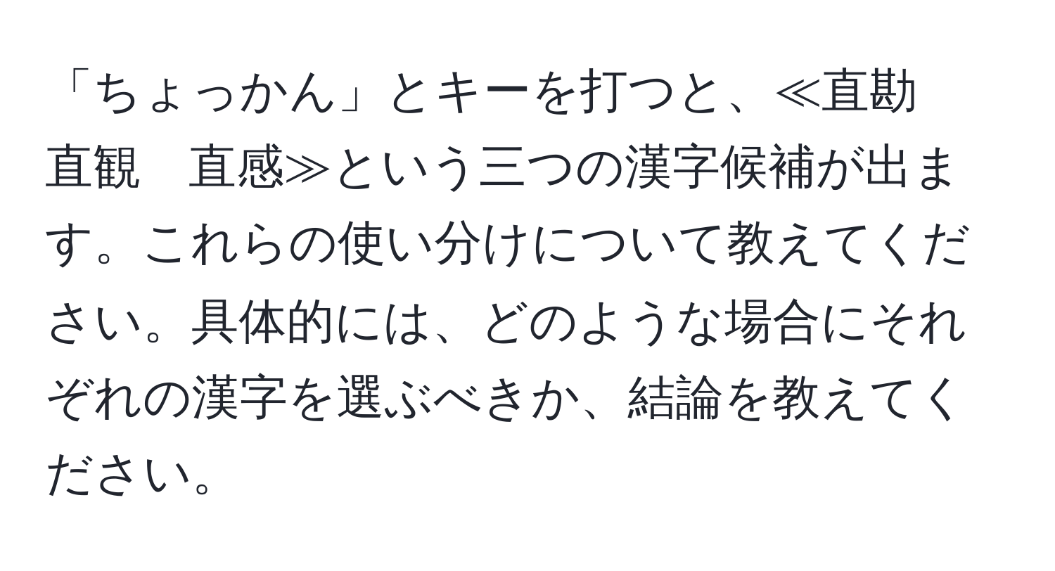 「ちょっかん」とキーを打つと、≪直勘　直観　直感≫という三つの漢字候補が出ます。これらの使い分けについて教えてください。具体的には、どのような場合にそれぞれの漢字を選ぶべきか、結論を教えてください。