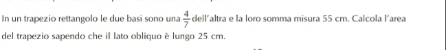 In un trapezio rettangolo le due basi sono una  4/7  dell’altra e la loro somma misura 55 cm. Calcola l’area 
del trapezio sapendo che il lato obliquo è lungo 25 cm.