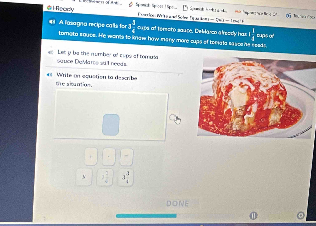 Enfectiveness of Anti... Spanish Spices | Spa... Spanish Herbs and... Importance Role Of...
i-Ready Practice: Write and Solve Equations — Quiz — Level F
0 Tourists flock
A lasagna recipe calls for 3 3/4  cups of tomato sauce. DeMarco already has 1 1/4  cups of
tomato sauce. He wants to know how many more cups of tomato sauce he needs.
Let y be the number of cups of tomato
sauce DeMarco still needs.
Write an equation to describe
the situation.
□ 
1
y 1 1/4  3 3/4 
DONE