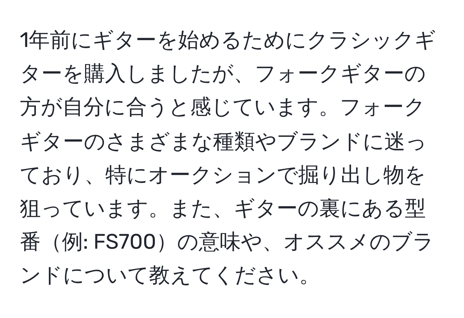 1年前にギターを始めるためにクラシックギターを購入しましたが、フォークギターの方が自分に合うと感じています。フォークギターのさまざまな種類やブランドに迷っており、特にオークションで掘り出し物を狙っています。また、ギターの裏にある型番例: FS700の意味や、オススメのブランドについて教えてください。