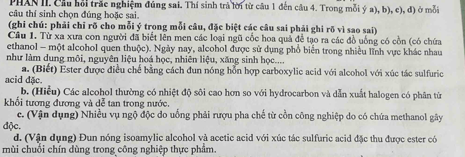 PHAN II. Câu hồi trăc nghiệm đúng sai. Thí sinh trả lời từ câu 1 đến câu 4. Trong mỗi ý a), b), c), d) ở mỗi
câu thí sinh chọn đúng hoặc sai.
(ghi chú: phải chỉ rõ cho mỗi ý trong mỗi câu, đặc biệt các câu sai phải ghi rõ vì sao sai)
Câu 1. Từ xa xưa con người đã biết lên men các loại ngũ cốc hoa quả để tạo ra các đồ uống có cồn (có chứa
ethanol - một alcohol quen thuộc). Ngày nay, alcohol được sử dụng phổ biến trong nhiều lĩnh vực khác nhau
như làm dung môi, nguyên liệu hoá học, nhiên liệu, xăng sinh học....
a. (Biết) Ester được điều chế bằng cách đun nóng hỗn hợp carboxylic acid với alcohol với xúc tác sulfuric
acid đặc.
b. (Hiểu) Các alcohol thường có nhiệt độ sôi cao hơn so với hydrocarbon và dẫn xuất halogen có phân tử
khối tương đương và dễ tan trong nước.
c. (Vận dụng) Nhiều vụ ngộ độc do uống phải rượu pha chế từ cồn công nghiệp do có chứa methanol gây
độc.
d. (Vận dụng) Đun nóng isoamylic alcohol và acetic acid với xúc tác sulfuric acid đặc thu được ester có
mùi chuối chín dùng trong công nghiệp thực phầm.