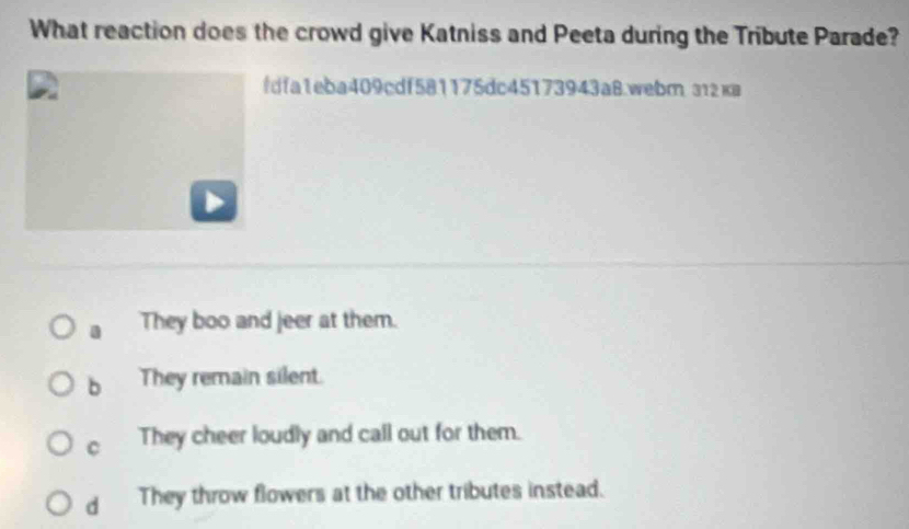 What reaction does the crowd give Katniss and Peeta during the Tribute Parade?
fdfa1eba409cdf581175dc45173943a8.webm 312кa
a They boo and jeer at them.
b They remain silent.
C They cheer loudly and call out for them.
d They throw flowers at the other tributes instead.