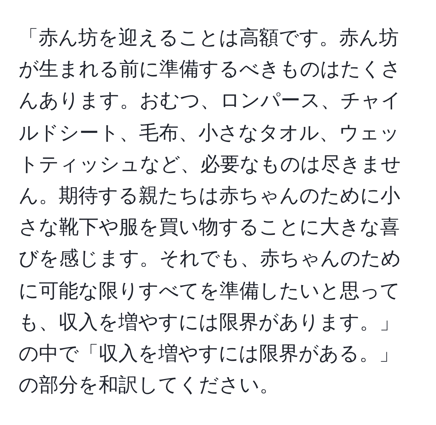 「赤ん坊を迎えることは高額です。赤ん坊が生まれる前に準備するべきものはたくさんあります。おむつ、ロンパース、チャイルドシート、毛布、小さなタオル、ウェットティッシュなど、必要なものは尽きません。期待する親たちは赤ちゃんのために小さな靴下や服を買い物することに大きな喜びを感じます。それでも、赤ちゃんのために可能な限りすべてを準備したいと思っても、収入を増やすには限界があります。」の中で「収入を増やすには限界がある。」の部分を和訳してください。