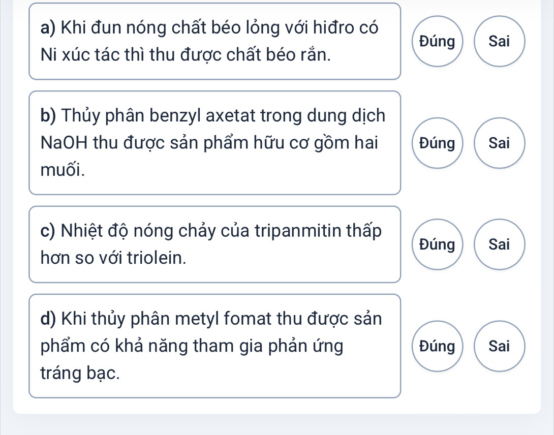 Khi đun nóng chất béo lỏng với hiđro có
Đúng Sai
Ni xúc tác thì thu được chất béo rắn.
b) Thủy phân benzyl axetat trong dung dịch
NaOH thu được sản phẩm hữu cơ gồm hai Đúng Sai
muối.
c) Nhiệt độ nóng chảy của tripanmitin thấp
Đúng Sai
hơn so với triolein.
d) Khi thủy phân metyl fomat thu được sản
phẩm có khả năng tham gia phản ứng Đúng Sai
tráng bạc.