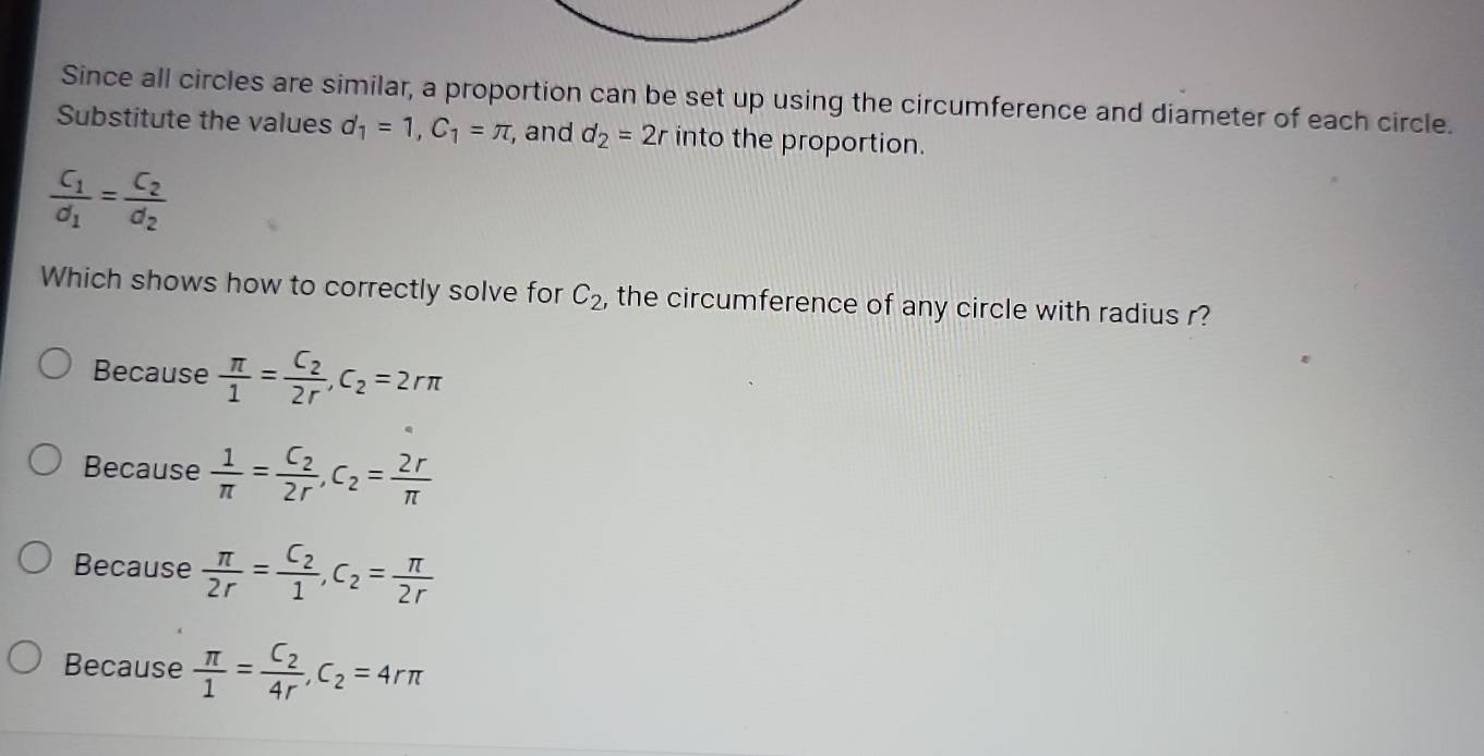 Since all circles are similar, a proportion can be set up using the circumference and diameter of each circle.
Substitute the values d_1=1, C_1=π , , and d_2=2r into the proportion.
frac C_1d_1=frac C_2d_2
Which shows how to correctly solve for C_2 , the circumference of any circle with radius r?
Because  π /1 =frac C_22r, C_2=2rπ
Because  1/π  =frac C_22r, C_2= 2r/π  
Because  π /2r =frac C_21, C_2= π /2r 
Because  π /1 =frac C_24r, C_2=4rπ