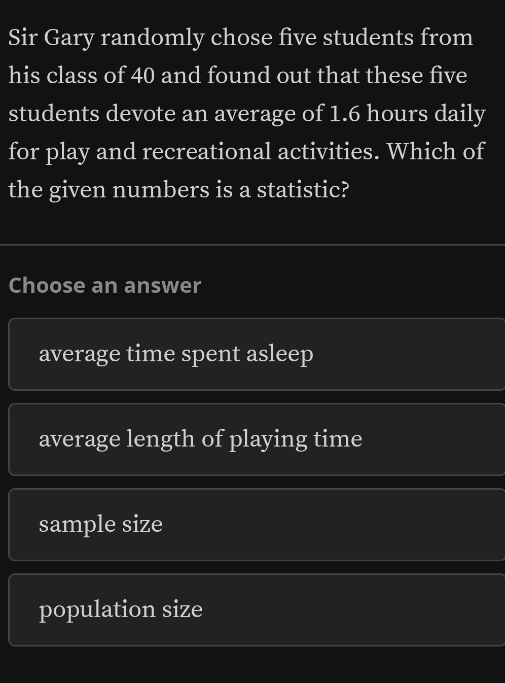 Sir Gary randomly chose five students from
his class of 40 and found out that these five
students devote an average of 1.6 hours daily
for play and recreational activities. Which of
the given numbers is a statistic?
Choose an answer
average time spent asleep
average length of playing time
sample size
population size