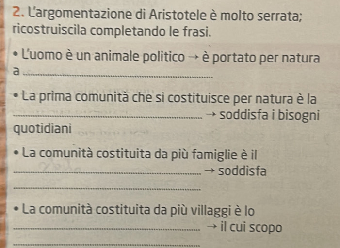 Largomentazione di Aristotele è molto serrata; 
ricostruiscila completando le frasi. 
Luomo è un animale politico → è portato per natura 
_a 
La prima comunità che si costituisce per natura è la 
_soddisfa i bisogni 
quotidiani 
La comunità costituita da più famiglie è il 
_→ soddisfa 
_ 
La comunità costituita da più villaggi è lo 
_→ il cui scopo 
_