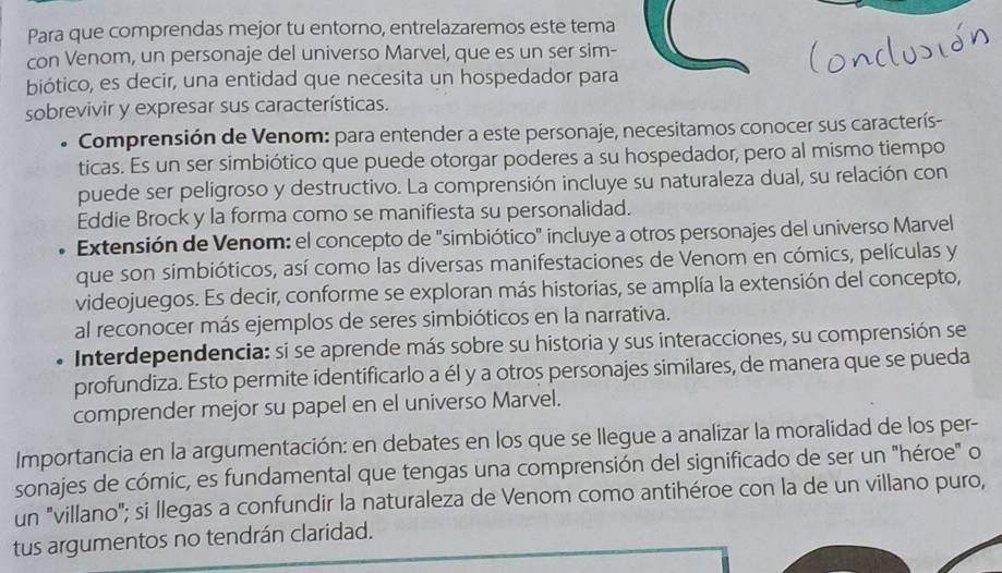 Para que comprendas mejor tu entorno, entrelazaremos este tema 
con Venom, un personaje del universo Marvel, que es un ser sim- 
biótico, es decir, una entidad que necesita un hospedador para 
sobrevivir y expresar sus características. 
Comprensión de Venom: para entender a este personaje, necesitamos conocer sus caracterís- 
ticas. Es un ser simbiótico que puede otorgar poderes a su hospedador, pero al mismo tiempo 
puede ser peligroso y destructivo. La comprensión incluye su naturaleza dual, su relación con 
Eddie Brock y la forma como se manifiesta su personalidad. 
Extensión de Venom: el concepto de "simbiótico" incluye a otros personajes del universo Marvel 
que son simbióticos, así como las diversas manifestaciones de Venom en cómics, películas y 
videojuegos. Es decir, conforme se exploran más historias, se amplía la extensión del concepto, 
al reconocer más ejemplos de seres simbióticos en la narrativa. 
Interdependencia: si se aprende más sobre su historia y sus interacciones, su comprensión se 
profundiza. Esto permite identificarlo a él y a otros personajes similares, de manera que se pueda 
comprender mejor su papel en el universo Marvel. 
Importancia en la argumentación: en debates en los que se llegue a analizar la moralidad de los per- 
sonajes de cómic, es fundamental que tengas una comprensión del significado de ser un "héroe" o 
un "villano"; si llegas a confundir la naturaleza de Venom como antihéroe con la de un villano puro, 
tus argumentos no tendrán claridad.