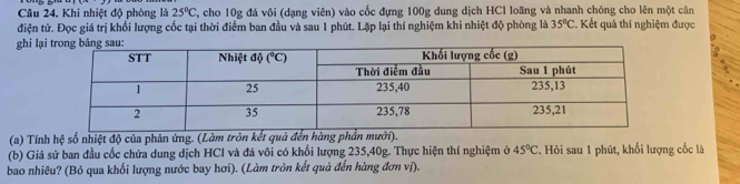 Khi nhiệt độ phòng là 25°C , cho 10g đá vôi (dạng viên) vào cốc đựng 100g dung dịch HCl loãng và nhanh chóng cho lên một cân
điện tử. Đọc giá trị khổi lượng cốc tại thời điểm ban đầu và sau 1 phút. Lặp lại thí nghiệm khi nhiệt độ phòng là 35°C. Kết quả thí nghiệm được
ghi lại
(a) Tính hệ số nhiệt độ của phản ứng. (Làm tròn kết quả đến hàng phần mười).
(b) Giả sử ban đầu cốc chứa dung dịch HCl và đá vôi có khổi lượng 235,40g. Thực hiện thí nghiệm ở 45°C *. Hỏi sau 1 phút, khối lượng cốc là
bao nhiêu? (Bỏ qua khối lượng nước bay hơi). (Làm tròn kết quả đến hàng đơn ví).