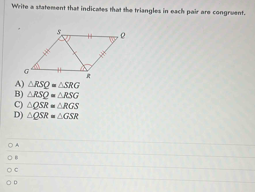 Write a statement that indicates that the triangles in each pair are congruent.
A) △ RSQ≌ △ SRG
B) △ RSQ≌ △ RSG
C) △ QSR≌ △ RGS
D) △ QSR≌ △ GSR
A
B
C
D