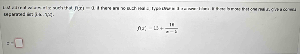 List all real values of x such that f(x)=0. If there are no such real x, type DNE in the answer blank. If there is more that one real x, give a comma 
separated list (i.e.:1,2).
f(x)=13+ 16/x-5 
x=□