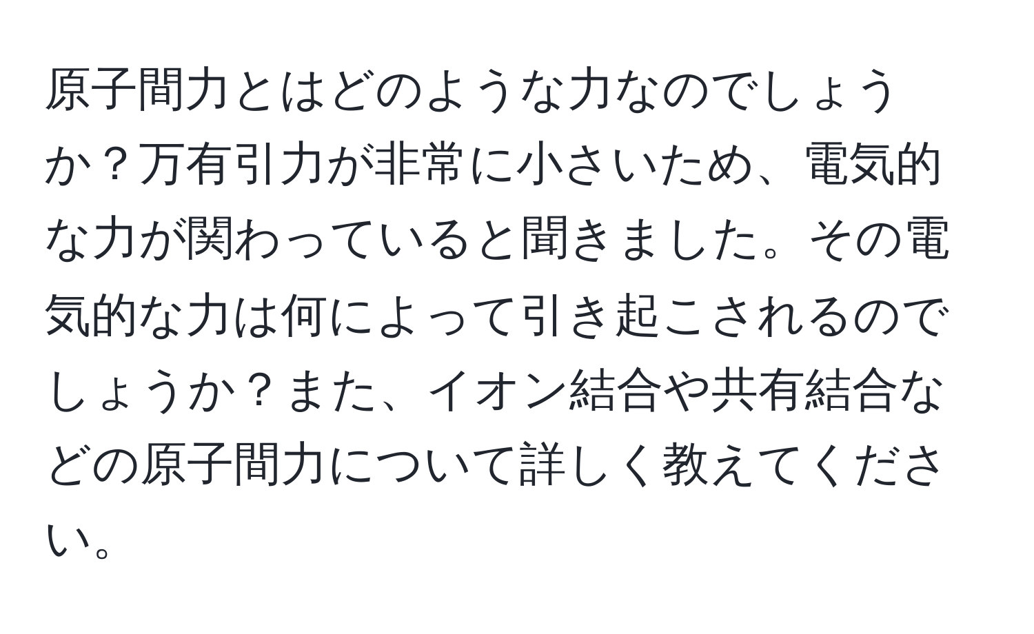 原子間力とはどのような力なのでしょうか？万有引力が非常に小さいため、電気的な力が関わっていると聞きました。その電気的な力は何によって引き起こされるのでしょうか？また、イオン結合や共有結合などの原子間力について詳しく教えてください。