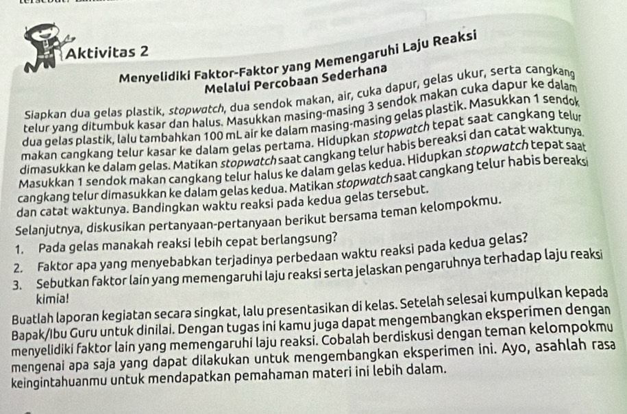 Aktivitas 2
Menyelidiki Faktor-Faktor yang Memengaruhi Laju Reaksi
Melalui Percobaan Sederhana
Siapkan dua gelas plastik, stopwatch, dua sendok makan, air, cuka dapur, gelas ukur, serta cangkang
telur yang ditumbuk kasar dan halus. Masukkan masing-masing 3 sendok makan cuka dapur ke dalam
dua gelas plastik, lalu tambahkan 100 mL air ke dalam masing-masing gelas plastik. Masukkan 1 sendok
makan cangkang telur kasar ke dalam gelas pertama. Hidupkan stopwatch tepat saat cangkang telur
dimasukkan ke dalam gelas. Matikan stopwatch saat cangkang telur habis bereaksi dan catat waktunya.
Masukkan 1 sendok makan cangkang telur halus ke dalam gelas kedua. Hidupkan stopwatch tepat saat
cangkang telur dimasukkan ke dalam gelas kedua. Matikan stopwatch saat cangkang telur habis bereaksi
dan catat waktunya. Bandingkan waktu reaksi pada kedua gelas tersebut.
Selanjutnya, diskusikan pertanyaan-pertanyaan berikut bersama teman kelompokmu.
1. Pada gelas manakah reaksi lebih cepat berlangsung?
2. Faktor apa yang menyebabkan terjadinya perbedaan waktu reaksi pada kedua gelas?
3. Sebutkan faktor lain yang memengaruhi laju reaksi serta jelaskan pengaruhnya terhadap laju reaksi
kimia!
Buatlah laporan kegiatan secara singkat, lalu presentasikan di kelas. Setelah selesai kumpulkan kepada
Bapak/Ibu Guru untuk dinilai. Dengan tugas ini kamu juga dapat mengembangkan eksperimen dengan
menyelidiki faktor lain yang memengaruhi laju reaksi. Cobalah berdiskusi dengan teman kelompokmu
mengenai apa saja yang dapat dilakukan untuk mengembangkan eksperimen ini. Ayo, asahlah rasa
keingintahuanmu untuk mendapatkan pemahaman materi ini lebih dalam.