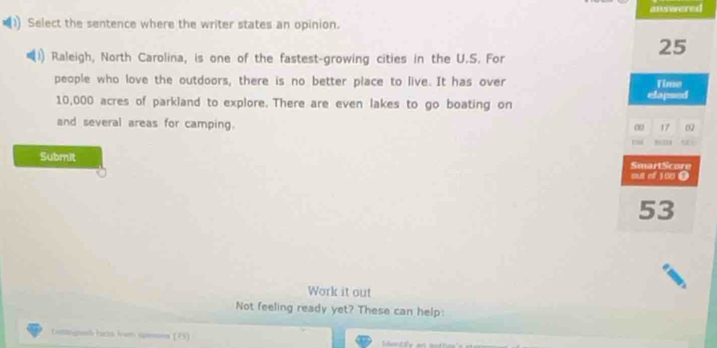 answered 
Select the sentence where the writer states an opinion. 
Raleigh, North Carolina, is one of the fastest-growing cities in the U.S. For
25
people who love the outdoors, there is no better place to live. It has over Time
10,000 acres of parkland to explore. There are even lakes to go boating on elapsed 
and several areas for camping.
0 17
1
Submit SmaitScore 
out of 100 0
53
Work it out 
Not feeling ready yet? These can help: 
tottngd hicts ivom speses (F5)