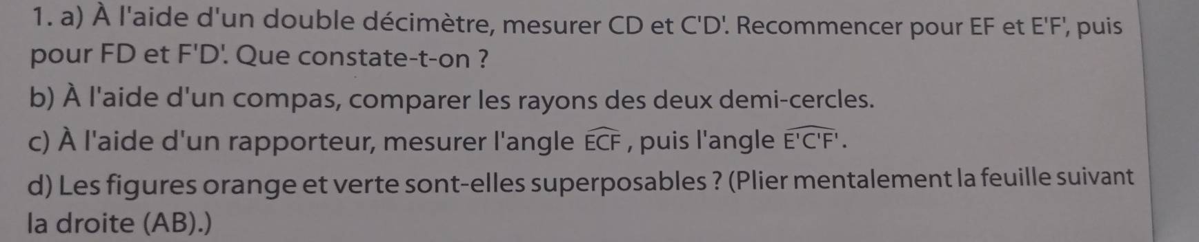 À l'aide d'un double décimètre, mesurer CD et C'D'. Recommencer pour EF et E'F', puis 
pour FD et F'D '. Que constate-t-on ? 
b) À l'aide d'un compas, comparer les rayons des deux demi-cercles. 
c) À l'aide d'un rapporteur, mesurer l'angle widehat ECF , puis l'angle widehat E'C'F'. 
d) Les figures orange et verte sont-elles superposables ? (Plier mentalement la feuille suivant 
la droite (AB).)