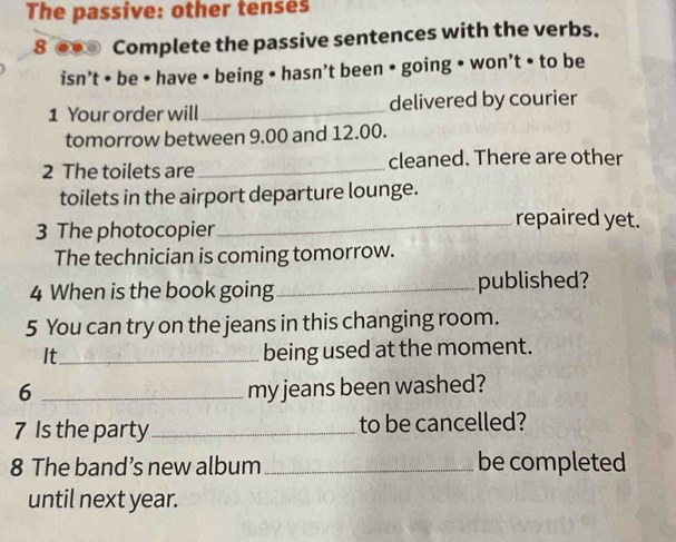 The passive: other tenses 
8 ●● Complete the passive sentences with the verbs. 
isn’t • be • have • being • hasn’t been • going • won’t • to be 
1 Your order will _delivered by courier 
tomorrow between 9.00 and 12.00. 
2 The toilets are _cleaned. There are other 
toilets in the airport departure lounge. 
3 The photocopier 
_repaired yet. 
The technician is coming tomorrow. 
4 When is the book going _published? 
5 You can try on the jeans in this changing room. 
It_ 
being used at the moment. 
6 _my jeans been washed? 
7 Is the party _to be cancelled? 
8 The band’s new album _be completed 
until next year.