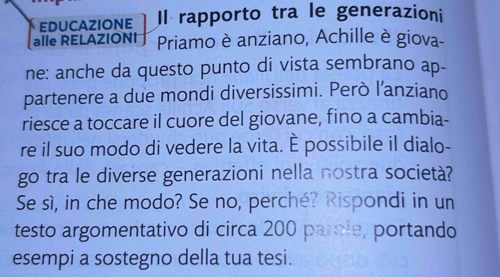 EDUCAZIONE Il rapporto tra le generazioni 
alle RELAZIONI Priamo è anziano, Achille è giova- 
ne: anche da questo punto di vista sembrano ap- 
partenere a due mondi diversissimi. Però l'anziano 
riesce a toccare il cuore del giovane, fino a cambia- 
re il suo modo di vedere la vita. È possibile il dialo- 
go tra le diverse generazioni nella nostra società? 
Se sì, in che modo? Se no, perché? Rispondi in un 
testo argomentativo di circa 200 parole, portando 
esempi a sostegno della tua tesi.