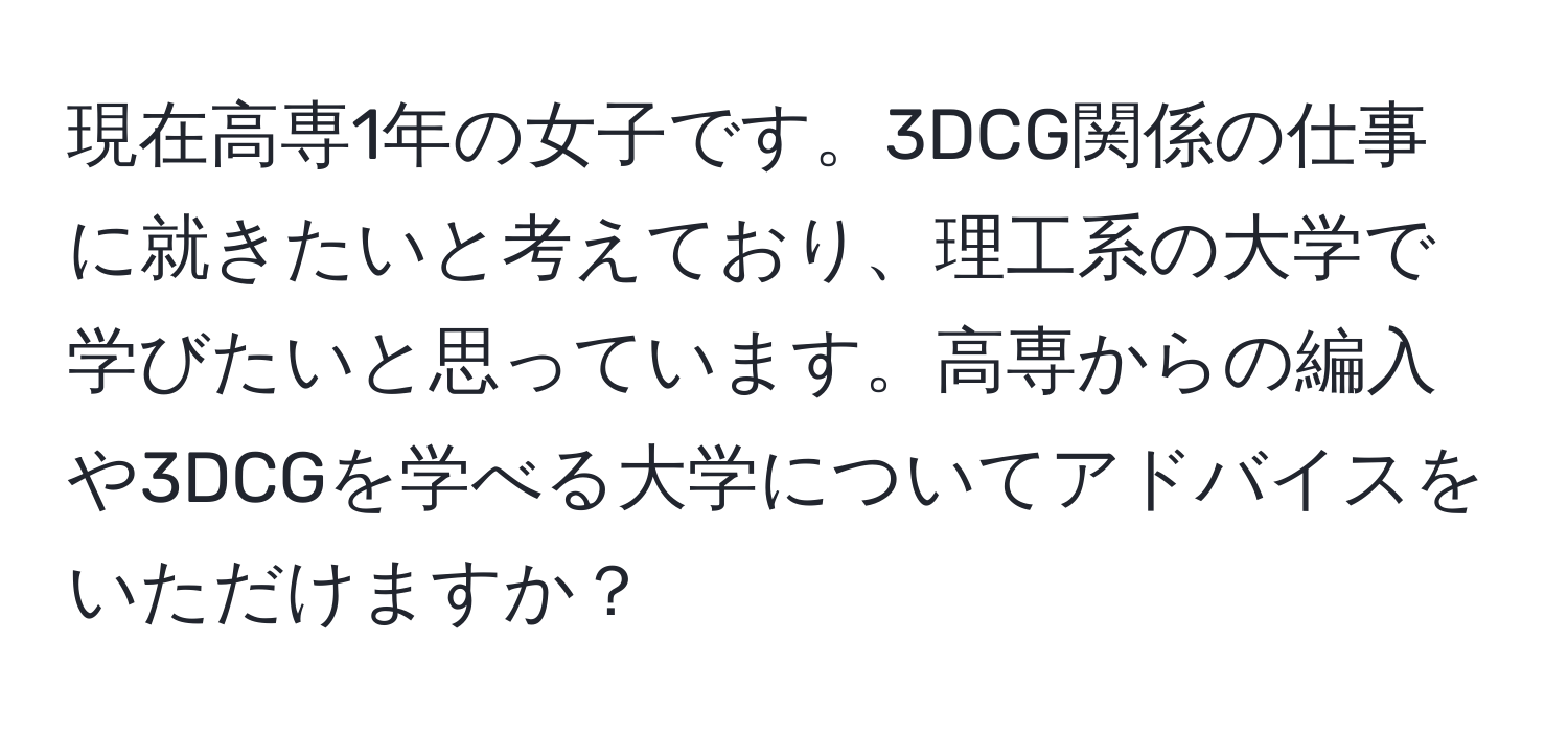 現在高専1年の女子です。3DCG関係の仕事に就きたいと考えており、理工系の大学で学びたいと思っています。高専からの編入や3DCGを学べる大学についてアドバイスをいただけますか？