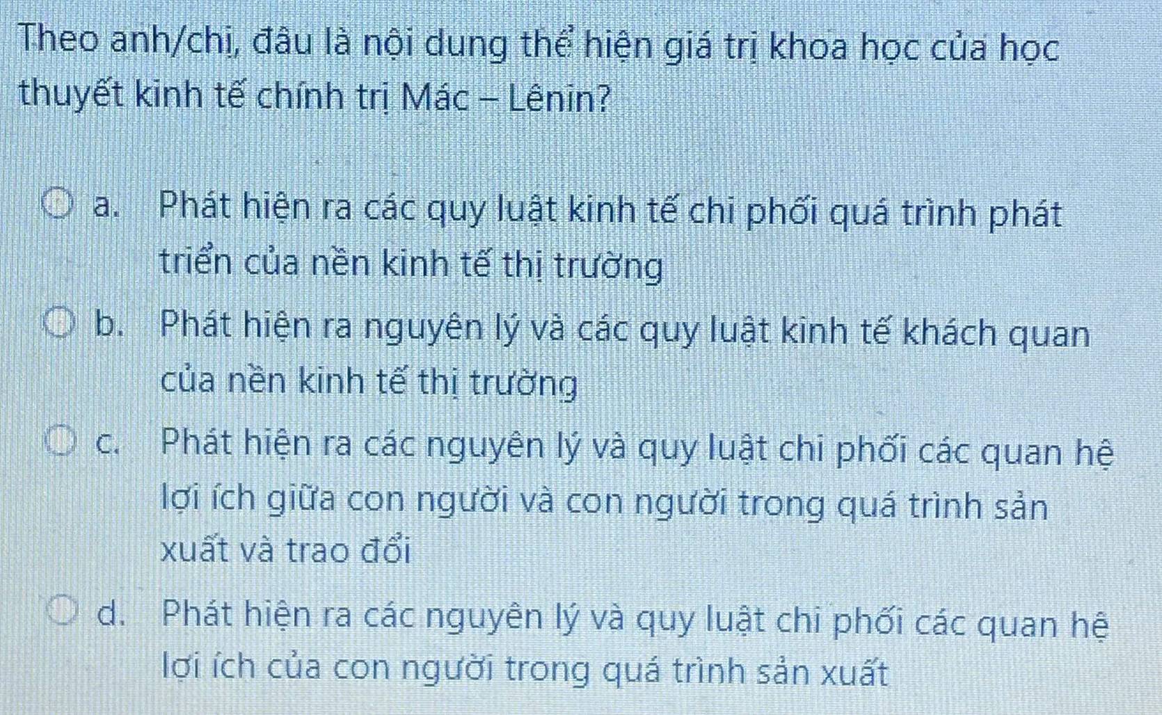 Theo anh/chị, đâu là nội dung thể hiện giá trị khoa học của học
thuyết kinh tế chính trị Mác - Lênin?
a. Phát hiện ra các quy luật kinh tế chi phối quá trình phát
triển của nền kinh tế thị trường
b. Phát hiện ra nguyên lý và các quy luật kinh tế khách quan
của nền kinh tế thị trường
c. Phát hiện ra các nguyên lý và quy luật chi phối các quan hệ
lợi ích giữa con người và con người trong quá trình sản
xuất và trao đổi
d. Phát hiện ra các nguyên lý và quy luật chi phối các quan hệ
lợi ích của con người trong quá trình sản xuất