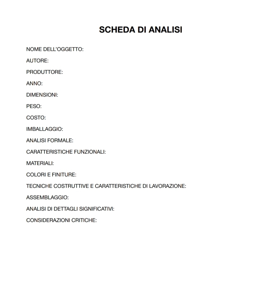 SCHEDA DI ANALISI 
NOME DELL'OGGETTO: 
AUTORE: 
PRODUTTORE: 
ANNO: 
DIMENSIONI: 
PESO: 
COSTO: 
IMBALLAGGIO: 
ANALISI FORMALE: 
CARATTERISTICHE FUNZIONALI: 
MATERIALI: 
COLORI E FINITURE: 
TECNICHE COSTRUTTIVE E CARATTERISTICHE DI LAVORAZIONE: 
ASSEMBLAGGIO: 
ANALISI DI DETTAGLI SIGNIFICATIVI: 
CONSIDERAZIONI CRITICHE: