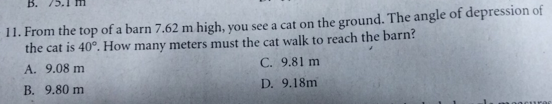 /5.1 m
11. From the top of a barn 7.62 m high, you see a cat on the ground. The angle of depression of
the cat is 40°. How many meters must the cat walk to reach the barn?
A. 9.08 m C. 9.81 m
B. 9.80 m D. 9.18m