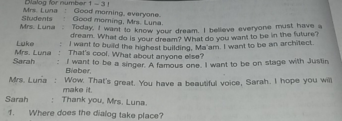 Dialog for number 1 - 3 ! 
Mrs. Luna : Good morning, everyone. 
Students ; : Good morning, Mrs. Luna. 
Mrs. Luna : Today, I want to know your dream. I believe everyone must have a 
dream. What do is your dream? What do you want to be in the future? 
Luke . I want to build the highest building, Ma'am. I want to be an architect. 
Mrs. Luna . That's cool. What about anyone else? 
Sarah : I want to be a singer. A famous one. I want to be on stage with Justin 
Bieber. 
Mrs. Luna : Wow. That's great. You have a beautiful voice, Sarah. I hope you will 
make it. 
Sarah : Thank you, Mrs. Luna. 
1. Where does the dialog take place?