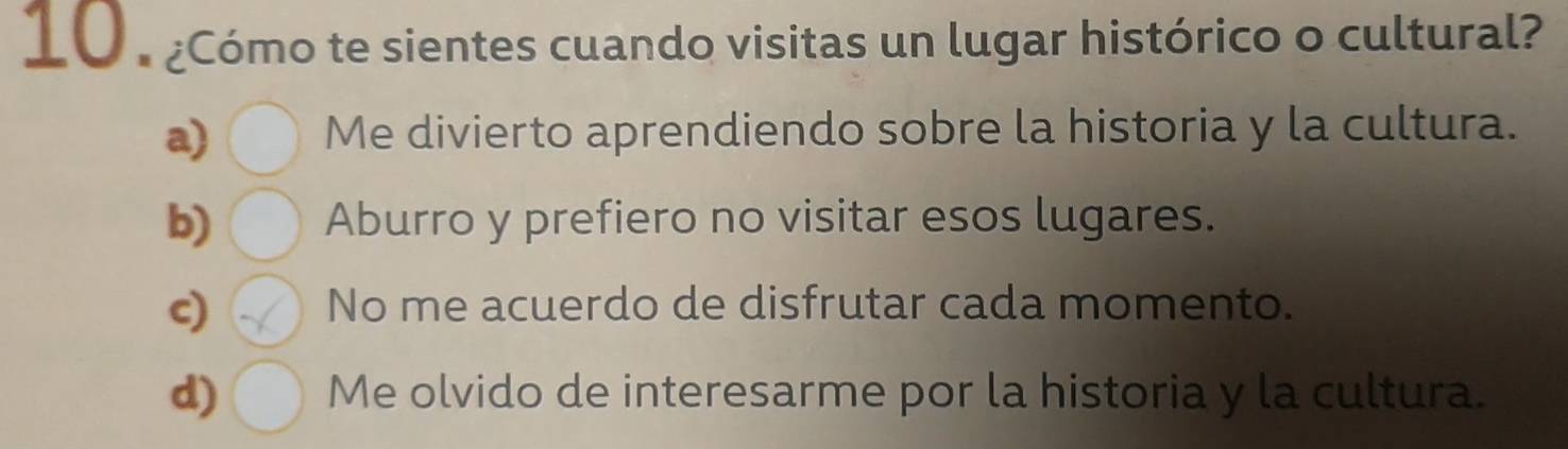 10 . ¿Cómo te sientes cuando visitas un lugar histórico o cultural?
a) Me divierto aprendiendo sobre la historia y la cultura.
b) Aburro y prefiero no visitar esos lugares.
c) No me acuerdo de disfrutar cada momento.
d) Me olvido de interesarme por la historia y la cultura.