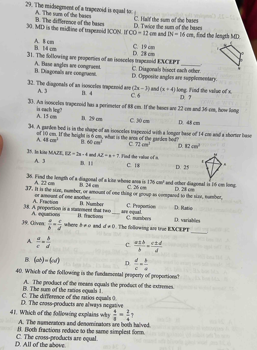The midsegment of a trapezoid is equal to:
A. The sum of the bases C. Half the sum of the bases
B. The difference of the bases D. Twice the sum of the bases
30. MD is the midline of trapezoid ICON. If CO=12cm and IN=16cm , find the length MD.
A. 8 cm C. 19 cm
B. 14 cm D. 28 cm
31. The following are properties of an isosceles trapezoid EXCEPT
A. Base angles are congruent. C. Diagonals bisect each other.
B. Diagonals are congruent. D. Opposite angles are supplementary.
32. The diagonals of an isosceles trapezoid are (2x-3) and (x+4) long. Find the value of x.
A. 3 B. 4 C. 6 D. 7
33. An isosceles trapezoid has a perimeter of 88 cm. If the bases are 22 cm and 36 cm, how long
is each leg?
A. 15 cm B. 29 cm C. 30 cm D. 48 cm
34. A garden bed is in the shape of an isosceles trapezoid with a longer base of 14 cm and a shorter base
of 10 cm. If the height is 6 cm, what is the area of the garden bed?
A. 48cm^2 B. 60cm^2 C. 72cm^2
D. 82cm^2
35. In kite MAZE, EZ=2n-4 and AZ=n+7. Find the value of n.
A. 3 B. 11 C. 18
D. 25
36. Find the length of a diagonal of a kite whose area is 176cm^2 and other diagonal is 16 cm long.
A. 22 cm B. 24 cm C. 26 cm D. 28 cm
37. It is the size, number, or amount of one thing or group as compared to the size, number,
or amount of one another.
A. Fraction B. Number C. Proportion D. Ratio
38. A proportion is a statement that two_ are equal.
A. equations B. fractions C. numbers D. variables
39. Given:  a/b = c/d  where b!= 0 and d!= 0. The following are true EXCEPT _.
A.  a/c = b/d 
C.  a± b/b = c± d/d 
B. (ab)=(cd) D.  d/c = b/a 
40. Which of the following is the fundamental property of proportions?
A. The product of the means equals the product of the extremes.
B. The sum of the ratios equals 1.
C. The difference of the ratios equals 0.
D. The cross-products are always negative
41. Which of the following explains why  4/8 = 2/4  ?
A. The numerators and denominators are both halved.
B. Both fractions reduce to the same simplest form.
C. The cross-products are equal.
D. All of the above.