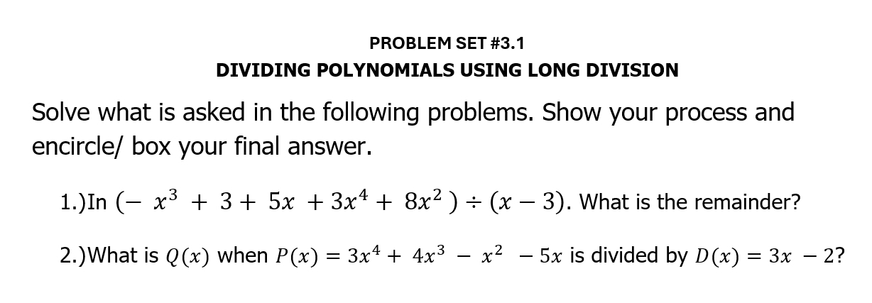 PROBLEM SET #3.1 
DIVIDING POLYNOMIALS USING LONG DIVISION 
Solve what is asked in the following problems. Show your process and 
encircle/ box your final answer. 
1.)In (-x^3+3+5x+3x^4+8x^2)/ (x-3). What is the remainder? 
2.)What is Q(x) when P(x)=3x^4+4x^3-x^2-5x is divided by D(x)=3x-2 ?