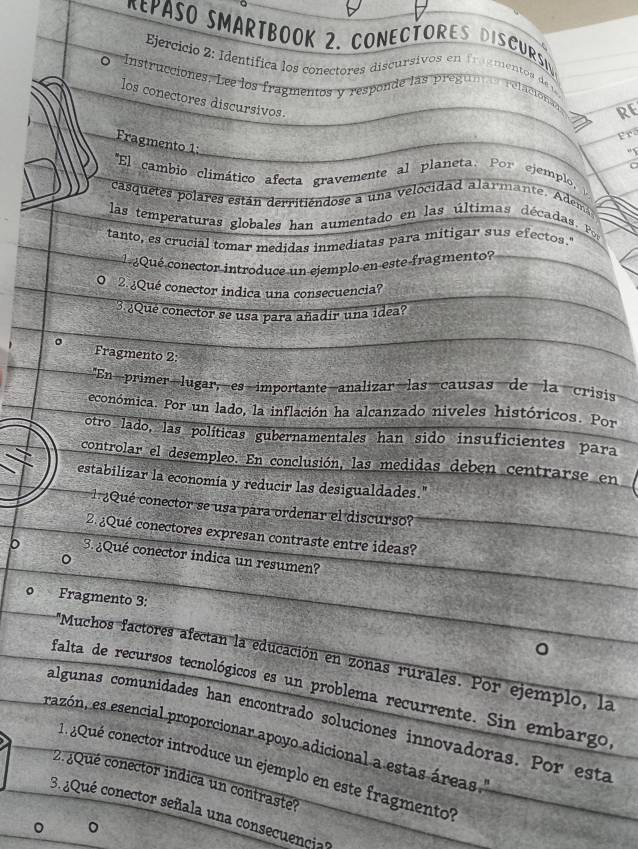 PASO SMARTBOOK 2. CONECTORES DISCURSN
Ejercicio 2: Identífica los conectores discursivos en fragmento s de 
Instrucciones. Lee los fragmentos y responde las pregunas relaciona RE
los conectores discursivos.
Fr
Fragmento 1:
C
'El cambio climático afecta gravemente al planeta. Por ejemplo,
casquetes polares están derritiendose a una velocidad alarmante. Adem
las temperaturas globales han aumentado en las últimas décadas. Po
tanto, es crucial tomar medidas inmediatas para mitigar sus efectos.'
l ¿Qué conector introduce un ejemplo en este fragmento?
O 2. ¿Qué conector indica una consecuencia?
3 ¿Que conector se usa para añadir una idea?
。 Fragmento 2:
"En primer lugar, es importante analizar las causas de la crisis
económica. Por un lado, la inflación ha alcanzado niveles históricos. Por
otro lado, las políticas gubernamentales han sido insuficientes para
controlar el desempleo. En conclusión, las medidas deben centrarse en
estabilizar la economía y reducir las desigualdades."
1 ¿Qué conector se usa para ordenar el discurso?
2 ¿Qué conectores expresan contraste entre ideas?
b 3. ¿Qué conector indica un resumen?
。
Fragmento 3:
*Muchos factores afectan la educación en zonas rurales. Por ejemplo, la
falta de recursos tecnológicos es un problema recurrente. Sin embargo
algunas comunidades han encontrado soluciones innovadoras. Por esta
razón, es esencial proporcionar apoyo adicional a estas áreas 
. ¿Qué conector introduce un ejemplo en este fragmento'
2.¿Qué conector indica un contraste?
3.¿Qué conector señala una consecuencia?
。