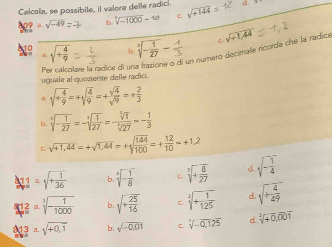 Calcola, se possibile, il valore delle radici.
809 a sqrt(-49) sqrt[3](-1000)=10 C. sqrt(+144)
d.
b.
C. sqrt(+1,44)
110
B. sqrt(+frac 4)9
b. sqrt[3](-frac 1)27-
e di un numero decimale ricorda che la radice
Pe lare la radice di un
uguale al quoziente delle radici.
a. sqrt(+frac 4)9=+sqrt(frac 4)9=+ sqrt(4)/sqrt(9) =+ 2/3 
b. sqrt[3](-frac 1)27=-sqrt[3](frac 1)27=- sqrt[3](1)/sqrt[3](27) =- 1/3 
C. sqrt(+1,44)=+sqrt(1,44)=+sqrt(frac 144)100=+ 12/10 =+1,2
811 a. sqrt(+frac 1)36
b. sqrt[3](-frac 1)8
C. sqrt[3](+frac 8)27
sqrt(-frac 1)4
d.
^ 2/3 overset 2=^3sqrt[3](-frac 1)1000 b. sqrt(+frac 25)16 C. sqrt[3](+frac 1)125 d. sqrt(+frac 4)49
813 a. sqrt(+0,overline 1) sqrt(-0,01)
b.
C. sqrt[3](-0,125) d. sqrt[3](+0,001)