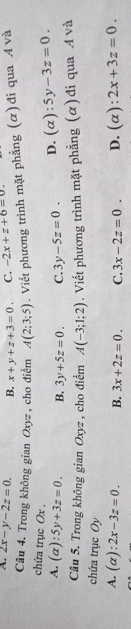 A. 2x-y-2z=0. -2x+z+6=0.
B. x+y+z+3=0. C.
Câu 4. Trong không gian Oxyz , cho điểm A(2;3;5). Viết phương trình mặt phẳng (α)đi qua Á và
chứa trục Ox.
A. (alpha ):5y+3z=0. 3y-5z=0.
B. 3y+5z=0. C.
D. (alpha ):5y-3z=0. 
Câu 5. Trong không gian Oxyz , cho điểm A(-3;1;2). Viết phương trình mặt phẳng (α)đi qua Á và
chứa trục Oy
A. (alpha ):2x-3z=0. D. (alpha ):2x+3z=0.
B. 3x+2z=0. C. 3x-2z=0.