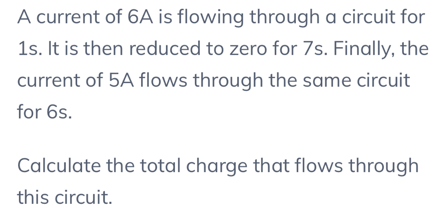 A current of 6A is flowing through a circuit for
1s. It is then reduced to zero for 7s. Finally, the 
current of 5A flows through the same circuit 
for 6s. 
Calculate the total charge that flows through 
this circuit.