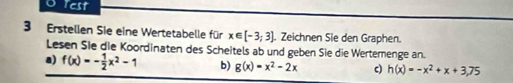 Test 
3 Erstellen Sie eine Wertetabelle für x∈ [-3;3]. Zeichnen Sie den Graphen. 
Lesen Sie die Koordinaten des Scheitels ab und geben Sie die Wertemenge an. 
a) f(x)=- 1/2 x^2-1
b) g(x)=x^2-2x c) h(x)=-x^2+x+3,75