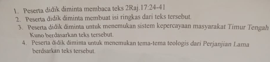 Peserta didik diminta membaca teks 2Raj. 17:24-41
2. Peserta didik diminta membuat isi ringkas dari teks tersebut. 
3. Peserta didik diminta untuk menemukan sistem kepercayaan masyarakat Timur Tengah 
Kuno berdasarkan teks tersebut. 
4. Peserta didik diminta untuk menemukan tema-tema teologis dari Perjanjian Lama 
berdsarkan teks tersebut.