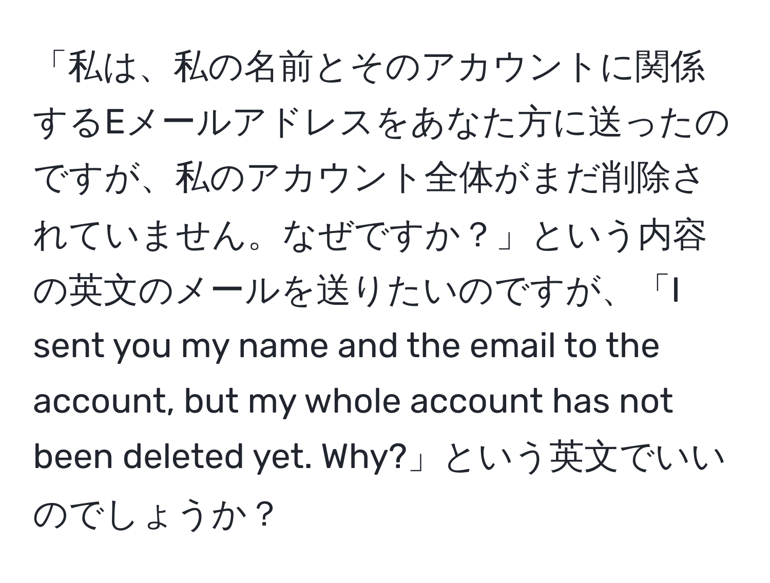 「私は、私の名前とそのアカウントに関係するEメールアドレスをあなた方に送ったのですが、私のアカウント全体がまだ削除されていません。なぜですか？」という内容の英文のメールを送りたいのですが、「I sent you my name and the email to the account, but my whole account has not been deleted yet. Why?」という英文でいいのでしょうか？