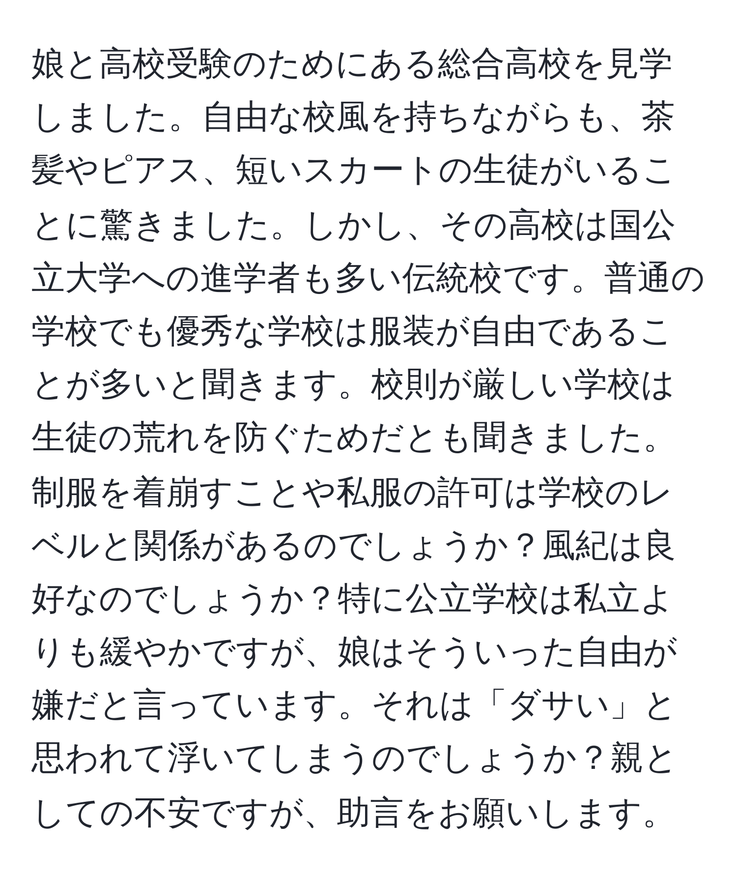 娘と高校受験のためにある総合高校を見学しました。自由な校風を持ちながらも、茶髪やピアス、短いスカートの生徒がいることに驚きました。しかし、その高校は国公立大学への進学者も多い伝統校です。普通の学校でも優秀な学校は服装が自由であることが多いと聞きます。校則が厳しい学校は生徒の荒れを防ぐためだとも聞きました。制服を着崩すことや私服の許可は学校のレベルと関係があるのでしょうか？風紀は良好なのでしょうか？特に公立学校は私立よりも緩やかですが、娘はそういった自由が嫌だと言っています。それは「ダサい」と思われて浮いてしまうのでしょうか？親としての不安ですが、助言をお願いします。