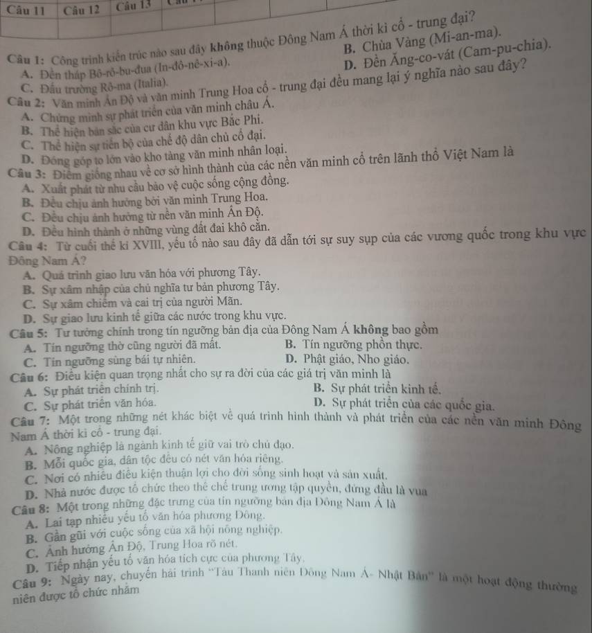 Cầu 1: Công trình kiến trúc nào sau đây kh
B.
A. Đên tháp Bô-rô-bu-đua (In-đô-nê-xi-a).
D. Đền Ăng-co-vát (Cam-pu-).
Câu 2: Văn minh Ấn Độ và văn minh Trung Hoa cổ - trung đại đều mang lại ý nghĩa nào sau đây?
C. Đấu trường Rô-ma (Italia).
A. Chứng minh sự phát triển của văn minh châu Á.
B. Thể hiện bản sắc của cư dân khu vực Bắc Phi.
C. Thể hiện sự tiền bộ của chế độ dân chủ cổ đại.
D. Đóng góp to lớn vào kho tàng văn minh nhân loại,
Câu 3: Điêm giống nhau về cơ sở hình thành của các nền văn minh cổ trên lãnh thổ Việt Nam là
A. Xuất phát từ nhu cầu bảo vệ cuộc sống cộng đồng.
B. Đều chịu ảnh hưởng bởi văn minh Trung Hoa.
C. Đều chịu ảnh hưởng từ nền văn minh Ấn Độ.
D. Đều hình thành ở những vùng đất đai khô cẵn.
Câu 4: Từ cuối thế ki XVIII, yếu tố nào sau đây đã dẫn tới sự suy sụp của các vương quốc trong khu vực
Đông Nam Á?
A. Quá trình giao lưu văn hóa với phương Tây.
B. Sự xâm nhập của chủ nghĩa tư bản phương Tây.
C. Sự xâm chiếm và cai trị của người Mãn.
D. Sự giao lưu kinh tế giữa các nước trong khu vực.
Câu 5: Tư tưởng chính trong tín ngưỡng bản địa của Đông Nam Á không bao gồm
A. Tín ngưỡng thờ cũng người đã mất. B. Tín ngưỡng phồn thực.
C. Tin ngưỡng sùng bái tự nhiên. D. Phật giáo, Nho giáo.
Câu 6: Điều kiện quan trọng nhất cho sự ra đời của các giá trị văn minh là
A. Sự phát triển chính trị. B. Sự phát triển kinh tế,
C. Sự phát triển văn hóa. D. Sự phát triển của các quốc gia.
Câu 7: Một trong những nét khác biệt về quá trình hình thành và phát triển của các nền văn minh Đông
Nam Á thời ki cổ - trung đại.
A. Nông nghiệp là ngành kinh tế giữ vai trò chủ đạo.
B. Mỗi quốc gia, dân tộc đêu có nét văn hỏa riêng.
C. Nơi có nhiều điều kiện thuận lợi chọ đời sống sinh hoạt yà sản xuất.
D. Nhà nước được tổ chức theo thể chế trung ương tập quyền, đứng đầu là vua
Câu 8: Một trong những đặc trưng của tin ngường bản địa Đông Nam Á là
A. Lai tạp nhiều yếu tố văn hóa phương Đông.
B. Gần gũi với cuộc sống của xã hội nông nghiệp.
C. Ảnh hưởng Ấn Độ, Trung Hoa rõ nét,
D. Tiếp nhận yếu tố văn hóa tích cực của phương Tây,
Câu 9: Ngày nay, chuyến hải trình “Tàu Thanh niên Đông Nam Á- Nhật Bản'' là một hoạt động thường
niên được tổ chức nhăm