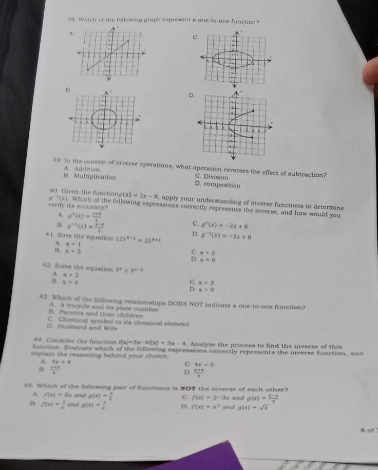 Which of the following graph represent a one-to-one function?
A.
.
D
39. In the context of inverse operations, what operation reverses the effect of subtraction?
A. Addition
C. Division
B. Multiplication D. composition
40. Given the function (x)=2x-8 , apply your understanding of inverse functions to determine
verify its accuracy?
g^(-1)(x) Which of the following expressions correctly represents the inverse, and how would you
A. g^1(x)= (x+8)/2 
c.
D. g^(-1)(x)= (x-a)/2  g'(x)=-2x+8
41. Sove the equation 125^(x-1)=25^(x+3).
D. g^(-1)(x)=-2x+8
A. x=1
B. x=3 c. x=5
D. x=9
42. Solve the equation 3^x<9^(x-2)
A. x>2
C. x>3
B. x>4 D. x>9
43. Which of the fallowing relationships DOES NOT indicate a one-to-one function?
A. A tricycle and its plate number
B. Parents and their children
C. Chemical symbol to its chemical element
D. Husband and Wife
44. Consider the function f(x)=3x-4f(x)=3x-4. Analyze the procesa to find the inverse of this
fnction. Evaluate which of the following expressions correctly represents the inverse function, and
explain the reasoning behind your choice:
A. 3x+4
B.  (x+3)/4 
C. 4x-3
D.  (x+4)/3 
45. Which of the following pair of functions is NOT the inverse of each other?
A. f(x)=5x and g(x)= x/k  and g(x)= (2-x)/3 
C. f(x)=2-3x
D. f(x)= 1/x  and g(x)= 1/x  and g(x)=sqrt(x)
D. f(x)=x^2
6 of
vector w