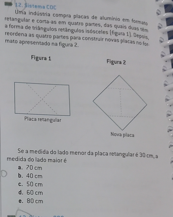 Sistema COC
Uma indústria compra placas de alumínio em formato
retangular e cortaças em quatro partes, das quais duas têm
a forma de triângulos retângulos isósceles (figura 1). Depois,
reordena as quatro partes para construir novas placas no for-
mato apresentado na figura 2.
Figura 1 Figura 2
Placa retangular
Se a medida do lado menor da placa retangular é 30 cm, a
medida do lado maior é
a. 70 cm
b. 40 cm
c. 50 cm
d. 60 cm
e. 80 cm