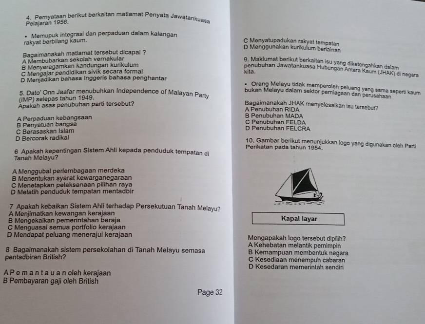 Pemyataan berikut berkaitan matlamat Penyata Jawatankuasa
Pelajaran 1956.
• Memupuk integrasi dan perpaduan dalam kalangan
rakyat berbilang kaum. C Menyatupadukan rakyat tempatan
D Menggunakan kurikulum berlainan
Bagaimanakah matlamat tersebut dicapai ?
A Membubarkan sekolah verakular
9. Maklumat berikut berkaitan isu yang diketengahkan dalam
B Menyeragamkan kandungan kurikulum
penubuhan Jawatankuasa Hubungan Antara Kaum (JHAK) di negara
C Mengajar pendidikan sivik secara formal kita
D Menjadikan bahasa Inggeris bahasa penghantar
. Orang Melayu tidak memperoleh peluang yang sama seperti kaum
5. Dato’ Onn Jaafar menubuhkan Independence of Malayan Party
bukan Melayu dalam sektor perniagaan dan perusahaan
(IMP) selepas tahun 1949.
Apakah asas penubuhan parti tersebut? Bagaimanakah JHAK menyelesaikan isu tersebut?
A Penubuhan RIDA
B Penubuhan MADA
A Perpaduan kebangsaan C Penubuhan FELDA
B Penyatuan bangsa
C Berasaskan Islam D Penubuhan FELCRA
D Bercorak radikal
10. Gambar berikut menunjukkan logo yang digunakan oleh Parti
Perikatan pada tahun 1954.
6 Apakah kepentingan Sistem Ahli kepada penduduk tempatan di
Tanah Melayu?
A Menggubal perlembagaan merdeka
B Menentukan syarat kewarganegaraan
C Menetapkan pelaksanaan pilihan raya
D Melatih penduduk tempatan mentadbir
7 Apakah kebaikan Sistem Ahli terhadap Persekutuan Tanah Melayu?
A Menjimatkan kewangan kerajaan Kapal layar
B Mengekalkan pemerintahan beraja
C Menguasai semua portfolio kerajaan
D Mendapat peluang menerajui kerajaan Mengapakah logo tersebut dipilih?
A Kehebatan melantik pemimpin
8 Bagaimanakah sistem persekolahan di Tanah Melayu semasa B Kemampuan membentuk negara
pentadbiran British? C Kesediaan menempuh cabaran
D Kesedaran memerintah sendiri
A P e m a n t a u a n oleh kerajaan
B Pembayaran gaji oleh British
Page 32