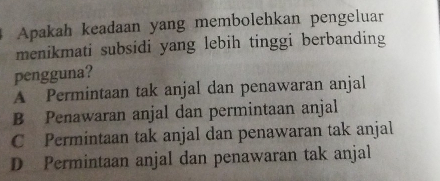 Apakah keadaan yang membolehkan pengeluar
menikmati subsidi yang lebih tinggi berbanding
pengguna?
A Permintaan tak anjal dan penawaran anjal
B Penawaran anjal dan permintaan anjal
C Permintaan tak anjal dan penawaran tak anjal
D Permintaan anjal dan penawaran tak anjal