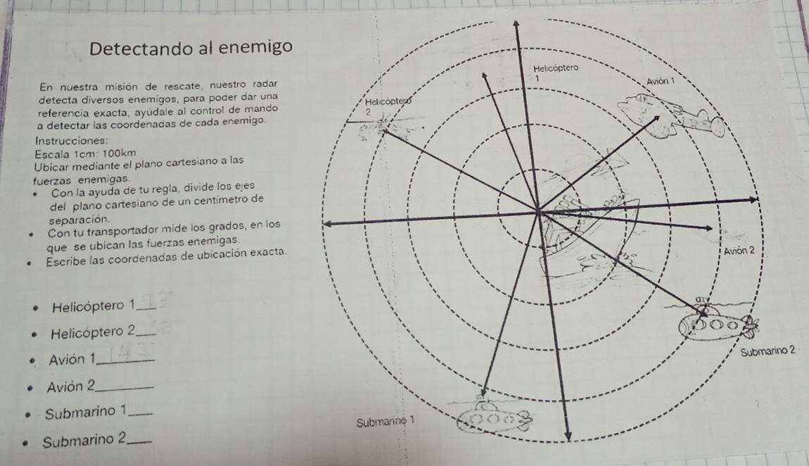 Detectando al enemigo 
En nuestra misión de rescate, nuestro radar 
detecta diversos enemigos, para poder dar una 
referencia exacta, ayúdale al control de mando 
a detectar las coordenadas de cada enemigo. 
Instrucciones: 
Escala 1cm : 100km
Ubicar mediante el plano cartesiano a las 
fuerzas enemigas. 
Con la ayuda de tu regla, divide los ejes 
del plano cartesiano de un centímetro de 
separación. 
Con tu transportador mide los grados, en los 
que se ubican las fuerzas enemigas 
Escribe las coordenadas de ubicación exacta. 
Helicóptero 1 
Helicóptero 2
Avión 1_ 
2 
Avión 2_ 
Submarino 1_ 
Submarino 2_