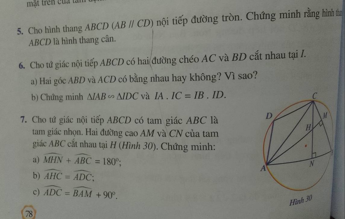 mật trên của tàm 
5. Cho hình thang ABCD (ABparallel CD) nội tiếp đường tròn. Chứng minh rằng hình tha
ABCD là hình thang cân. 
6. Cho tứ giác nội tiếp ABCD có hai đường chéo AC và BD cắt nhau tại I. 
a) Hai góc ABD và ACD có bằng nhau hay không? Vì sao? 
b) Chứng minh △ IAB∽ △ IDC và IA.IC=IB. ID. 
7. Cho tứ giác nội tiếp ABCD có tam giác ABC là 
tam giác nhọn. Hai đường cao AM và CN của tam 
giác ABC cắt nhau tại H (Hình 30). Chứng minh: 
a) widehat MHN+widehat ABC=180°; 
b) widehat AHC=widehat ADC; 
c) widehat ADC=widehat BAM+90°. 
Hình 30 
78