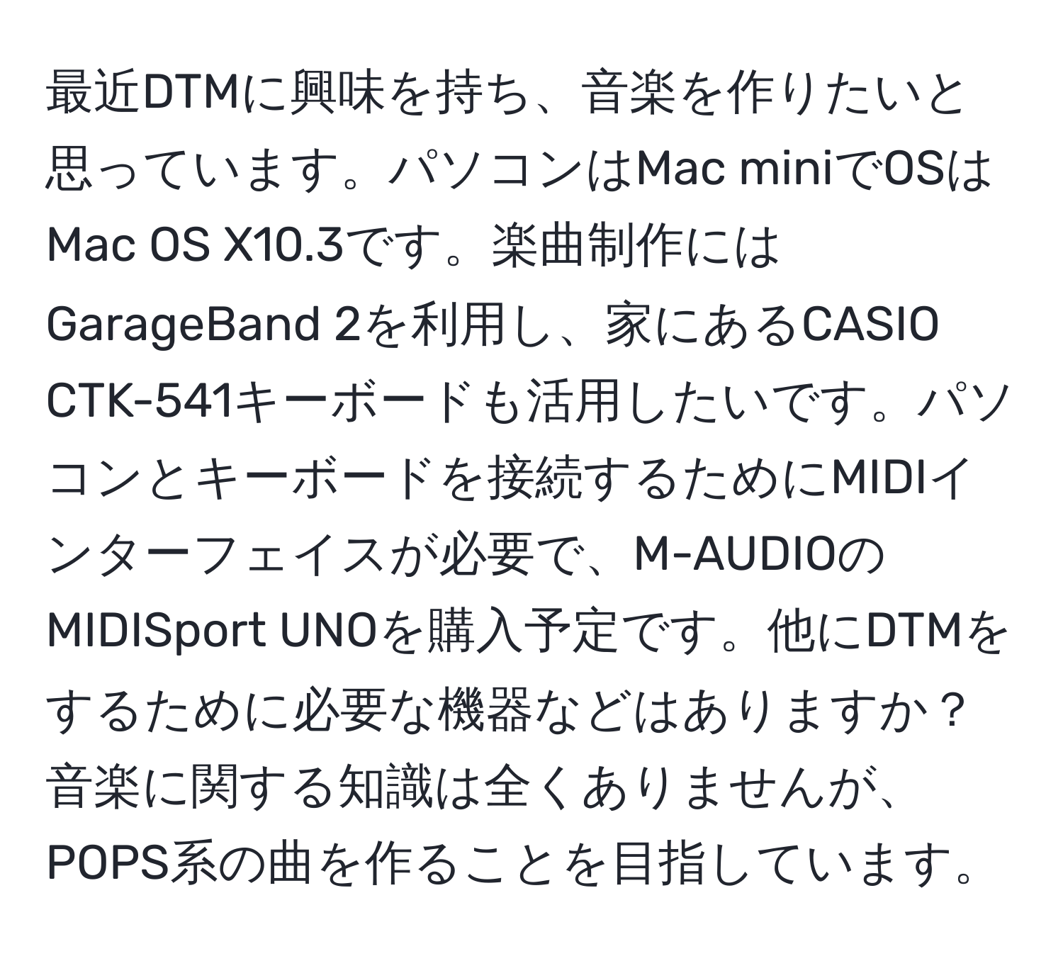 最近DTMに興味を持ち、音楽を作りたいと思っています。パソコンはMac miniでOSはMac OS X10.3です。楽曲制作にはGarageBand 2を利用し、家にあるCASIO CTK-541キーボードも活用したいです。パソコンとキーボードを接続するためにMIDIインターフェイスが必要で、M-AUDIOのMIDISport UNOを購入予定です。他にDTMをするために必要な機器などはありますか？音楽に関する知識は全くありませんが、POPS系の曲を作ることを目指しています。