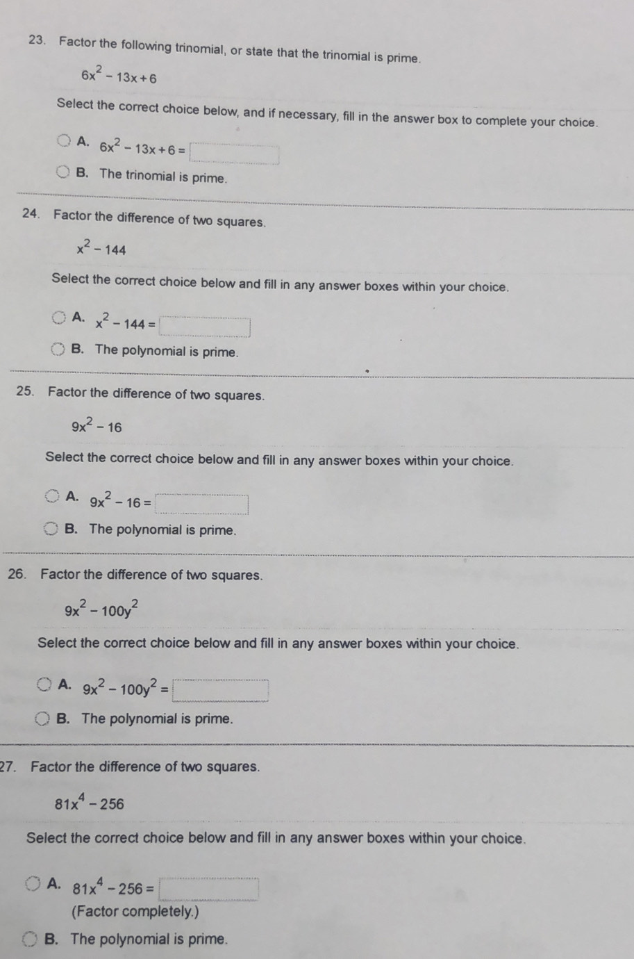 Factor the following trinomial, or state that the trinomial is prime.
6x^2-13x+6
Select the correct choice below, and if necessary, fill in the answer box to complete your choice.
A. 6x^2-13x+6=□
B. The trinomial is prime.
24. Factor the difference of two squares.
x^2-144
Select the correct choice below and fill in any answer boxes within your choice.
A. x^2-144=□
B. The polynomial is prime.
25. Factor the difference of two squares.
9x^2-16
Select the correct choice below and fill in any answer boxes within your choice.
A. 9x^2-16=□
B. The polynomial is prime.
26. Factor the difference of two squares.
9x^2-100y^2
Select the correct choice below and fill in any answer boxes within your choice.
A. 9x^2-100y^2=□
B. The polynomial is prime.
27. Factor the difference of two squares.
81x^4-256
Select the correct choice below and fill in any answer boxes within your choice.
A. 81x^4-256=□
(Factor completely.)
B. The polynomial is prime.