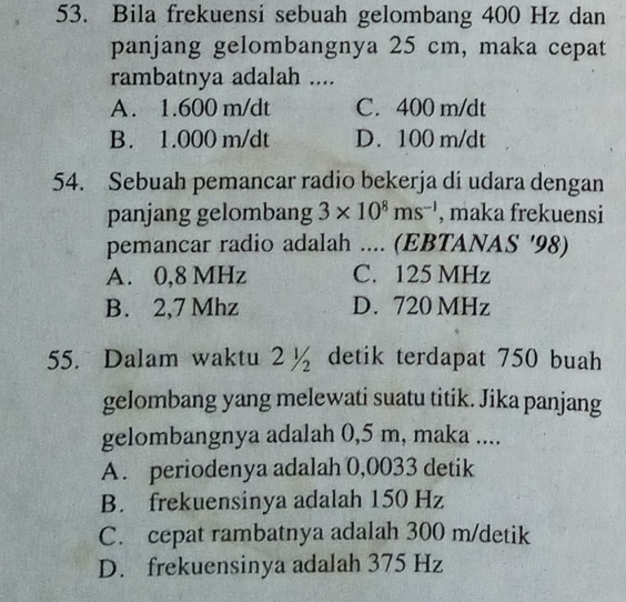 Bila frekuensi sebuah gelombang 400 Hz dan
panjang gelombangnya 25 cm, maka cepat
rambatnya adalah ....
A. 1.600 m/dt C. 400 m/dt
B. 1.000 m/dt D. 100 m/dt
54. Sebuah pemancar radio bekerja di udara dengan
panjang gelombang 3* 10^8ms^(-1) , maka frekuensi
pemancar radio adalah .... (EBTANAS ' 98)
A. 0,8 MHz C. 125 MHz
B. 2,7 Mhz D. 720 MHz
55. Dalam waktu 2½ detik terdapat 750 buah
gelombang yang melewati suatu titik. Jika panjang
gelombangnya adalah 0,5 m, maka ....
A. periodenya adalah 0,0033 detik
B. frekuensinya adalah 150 Hz
C. cepat rambatnya adalah 300 m/detik
D. frekuensinya adalah 375 Hz