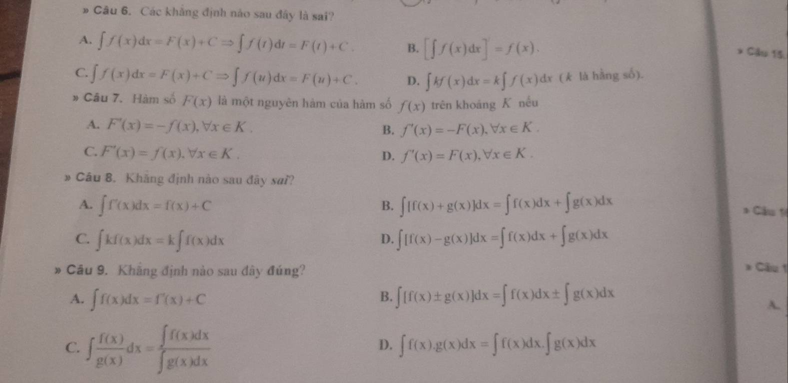 Các khẳng định nào sau đây là sai?
A. ∈t f(x)dx=F(x)+CRightarrow ∈t f(t)dt=F(t)+C. B. [∈t f(x)dx]'=f(x).
* Cầu 15.
C. ∈t f(x)dx=F(x)+CRightarrow ∈t f(u)dx=F(u)+C. D. ∈t kf(x)dx=k∈t f(x)dx (k là hằng số).
» Câu 7. Hàm số F(x) là một nguyên hàm của hàm số f(x) trên khoáng K nếu
A. F'(x)=-f(x),forall x∈ K.
B. f'(x)=-F(x),forall x∈ K.
C. F'(x)=f(x),forall x∈ K. f'(x)=F(x),forall x∈ K.
D.
# Câu 8. Khăng định nào sau đây sai?
A. ∈t f'(x)dx=f(x)+C B. ∈t [f(x)+g(x)]dx=∈t f(x)dx+∈t g(x)dx
* Cầu 1
C. ∈t kf(x)dx=k∈t f(x)dx ∈t [f(x)-g(x)]dx=∈t f(x)dx+∈t g(x)dx
D.
# Cầu 9. Khẳng định nào sau đây đúng?
* Câu 1
A. ∈t f(x)dx=f'(x)+C ∈t [f(x)± g(x)]dx=∈t f(x)dx± ∈t g(x)dx
B.
A.
C. ∈t  f(x)/g(x) dx= ∈t f(x)dx/∈t g(x)dx 
D. ∈t f(x).g(x)dx=∈t f(x)dx.∈t g(x)dx