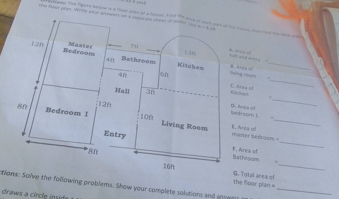 353.5 cm2
region 
the floor plan. Write your answers on a separate sheet of paper. Use π =3.14
rections: The figure below is a floor plan of a house. Find the area of each part of the house, then find the total area
12ft Master
7ft
A. Area of
13ft
hall and entry =
4ft
Bedroom Bathroom Kitchen B. Area of_ 
_
4ft 6ft
living room = 
C. Area of 
Hall 3ft
_ 
Kitchen =
12ft
D. Area of 
bedroom 1 =
8ft Bedroom 1 Living Room
10ft E. Area of_ 
master bedroom = 
Entry F. Area of_
8ft
_ 
Bathroom
16ft G. Total area of 
the floor plan = 
tions: Solve the following problems. Show your complete solutions and answers_ 
draws a circle insid