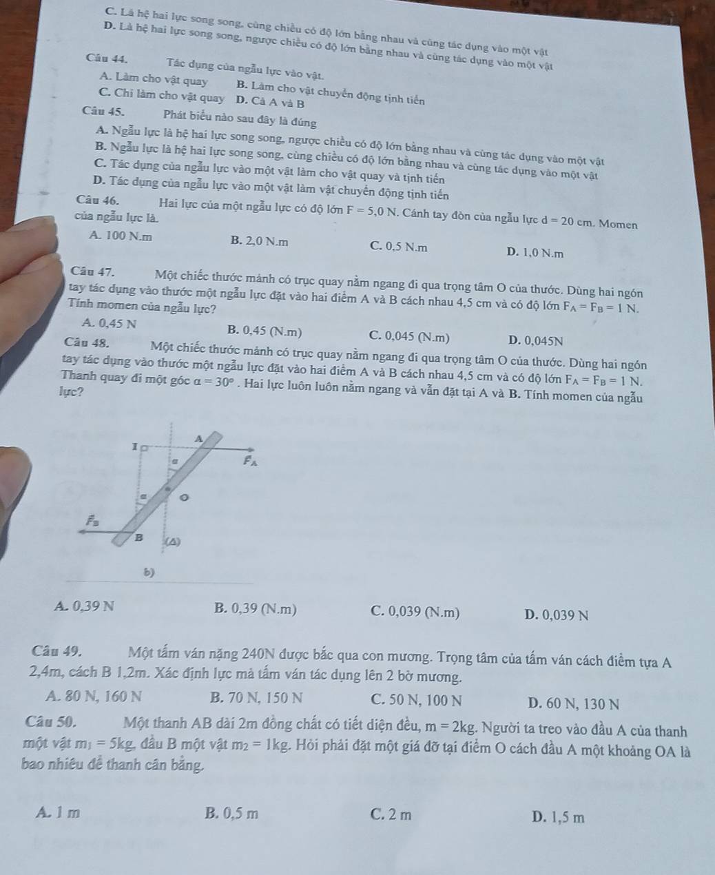 C. Lá hệ hai lực song song, cùng chiều có độ lớn bằng nhau và cũng tác dụng vào một vật
D. Là hệ hai lực song song, ngược chiều có độ lớn bằng nhau và cùng tác dụng vào một vật
Câu 44. Tác dụng của ngẫu lực vào vật
A. Làm cho vật quay B. Làm cho vật chuyển động tịnh tiến
C. Chi làm cho vật quay D. Cả A và B
Câu 45. Phát biểu nào sau đây là đúng
A. Ngẫu lực là hệ hai lực song song, ngược chiều có độ lớn bằng nhau và cùng tác dụng vào một vật
B. Ngẫu lực là hệ hai lực song song. cùng chiều có độ lớn bằng nhau và cùng tác dụng vào một vật
C. Tác dụng của ngẫu lực vào một vật làm cho vật quay và tịnh tiến
D. Tác dụng của ngẫu lực vào một vật làm vật chuyển động tịnh tiến
Câu 46. Hai lực của một ngẫu lực có độ lớn F=5,0N *. Cánh tay đòn của ngẫu lực d=20cm. Momen
của ngẫu lực là.
A. 100 N.m B. 2,0 N.m C. 0,5 N.m D. 1,0 N.m
Câu 47. Một chiếc thước mảnh có trục quay nằm ngang đi qua trọng tâm O của thước. Dùng hai ngón
tay tác dụng vào thước một ngẫu lực đặt vào hai điểm A và B cách nhau 4,5 cm và có độ lớn
Tính momen của ngẫu lực? F_A=F_B=1N.
A. 0,45 N B. 0,45 (N.m) C. 0,045 (N.m) D. 0,045N
Câu 48. Một chiếc thước mảnh có trục quay nằm ngang đi qua trọng tâm O của thước. Dùng hai ngón
tay tác dụng vào thước một ngẫu lực đặt vào hai điểm A và B cách nhau 4,5 cm và có độ lớn F_A=F_B=1N.
Thanh quay đi một góc alpha =30°. Hai lực luôn luôn nằm ngang và vẫn đặt tại A và B. Tính momen của ngẫu
lực?
b)
A. 0,39 N B. 0,39 (N.m) C. 0,039 (N.m) D. 0,039 N
Câu 49. Một tấm ván nặng 240N được bắc qua con mương. Trọng tâm của tấm ván cách điểm tựa A
2,4m, cách B 1,2m. Xác định lực mả tấm ván tác dụng lên 2 bờ mương.
A. 80 N, 160 N B. 70 N, 150 N C. 50 N, 100 N D. 60 N, 130 N
Câu 50. Một thanh AB dài 2m đồng chất có tiết diện đều, m=2kg. Người ta treo vào đầu A của thanh
một vật m_1=5kg đầu B một vật m_2=1kg t. Hỏi phải đặt một giá đỡ tại điểm O cách đầu A một khoảng OA là
bao nhiêu đề thanh cân bằng.
A. 1 m B. 0,5 m C. 2 m D. 1,5 m